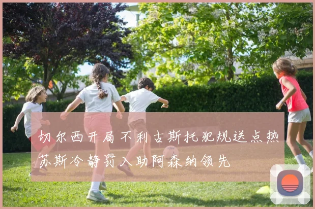 切尔西开局不利古斯托犯规送点热苏斯冷静罚入助阿森纳领先