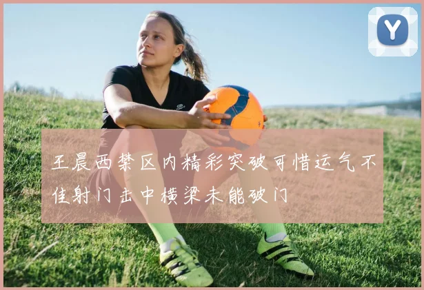 王晨西禁区内精彩突破可惜运气不佳射门击中横梁未能破门