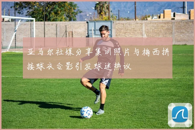亚马尔社媒分享集训照片与梅西拼接球衣合影引发球迷热议