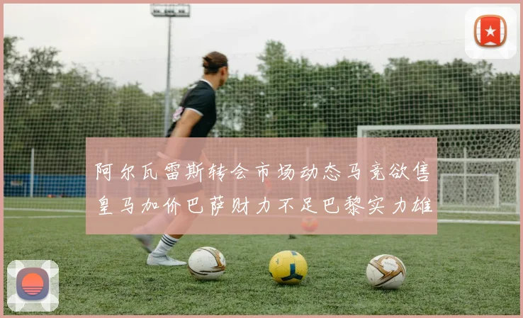 阿尔瓦雷斯转会市场动态马竞欲售皇马加价巴萨财力不足巴黎实力雄厚