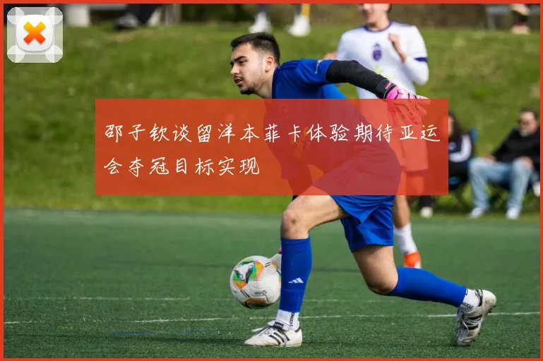 邵子钦谈留洋本菲卡体验期待亚运会夺冠目标实现