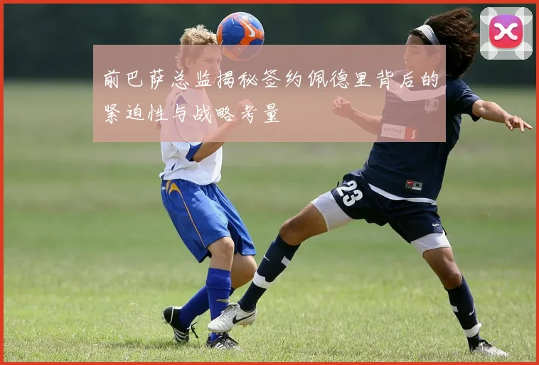 前巴萨总监揭秘签约佩德里背后的紧迫性与战略考量