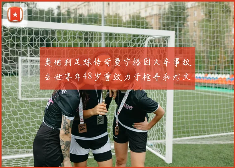 奥地利足球传奇曼宁格因火车事故去世享年48岁曾效力于枪手和尤文图斯