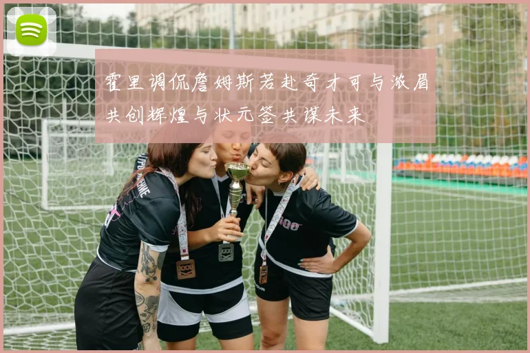 霍里调侃詹姆斯若赴奇才可与浓眉共创辉煌与状元签共谋未来