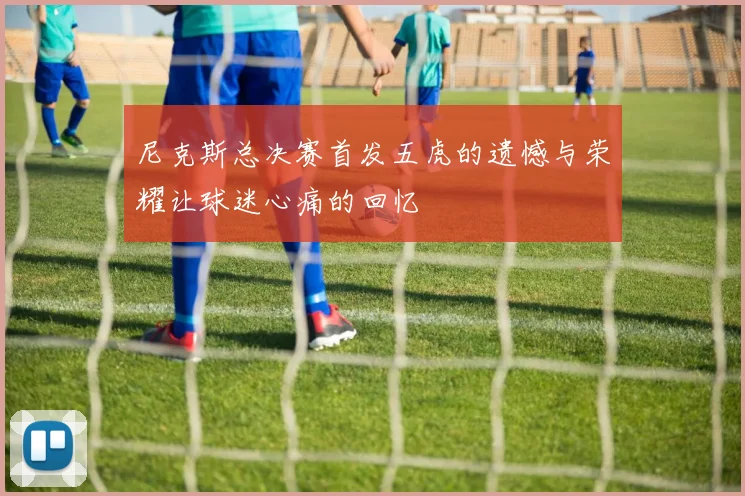 尼克斯总决赛首发五虎的遗憾与荣耀让球迷心痛的回忆