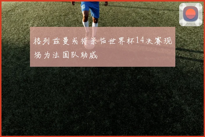 格列兹曼或将亲临世界杯14决赛现场为法国队助威