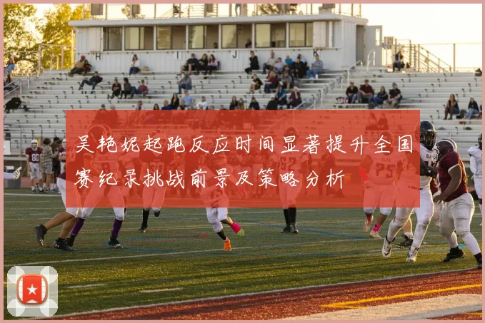 吴艳妮起跑反应时间显著提升全国赛纪录挑战前景及策略分析