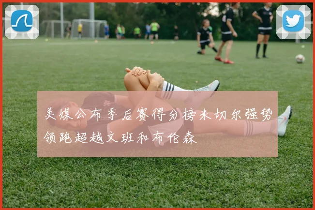 美媒公布季后赛得分榜米切尔强势领跑超越文班和布伦森