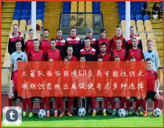 火箭队面临困境KD交易可能性仍未明朗但首轮出局促使考虑多种选择