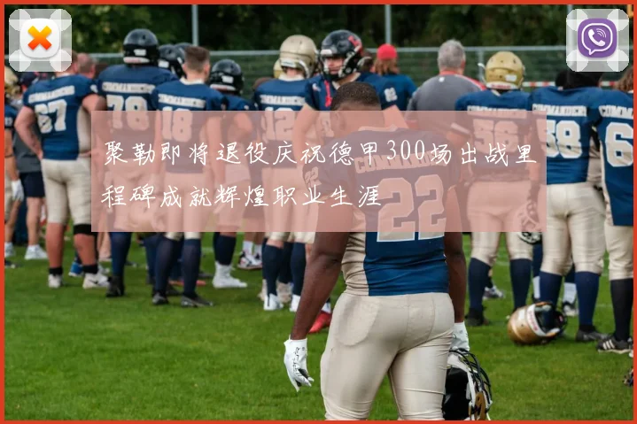 聚勒即将退役庆祝德甲300场出战里程碑成就辉煌职业生涯