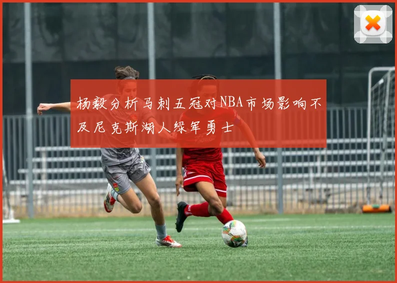 杨毅分析马刺五冠对NBA市场影响不及尼克斯湖人绿军勇士
