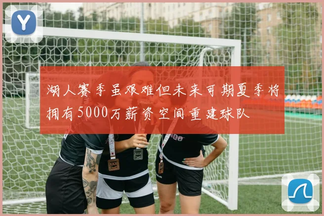 湖人赛季虽艰难但未来可期夏季将拥有5000万薪资空间重建球队