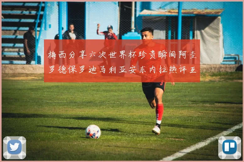 梅西分享六次世界杯珍贵瞬间阿圭罗德保罗迪马利亚安东内拉热评互动