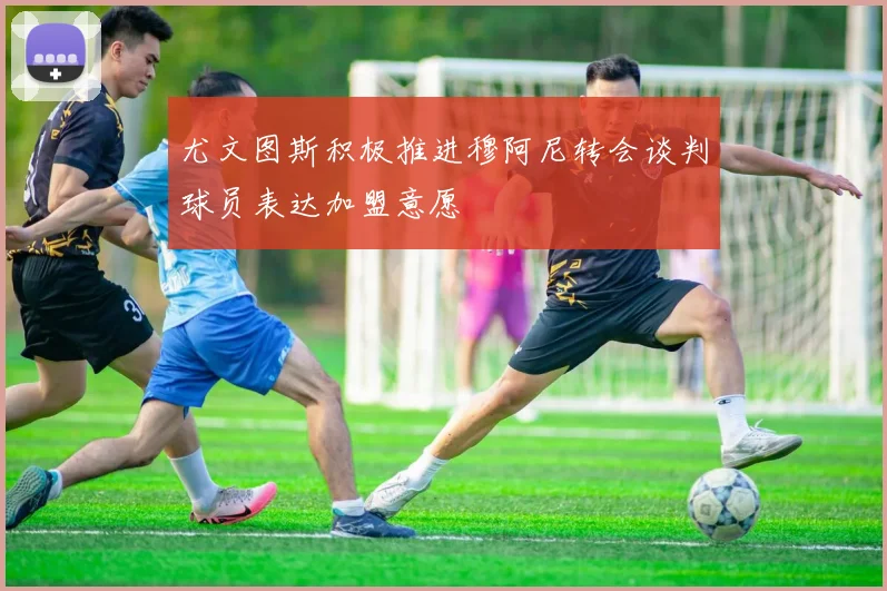 尤文图斯积极推进穆阿尼转会谈判球员表达加盟意愿