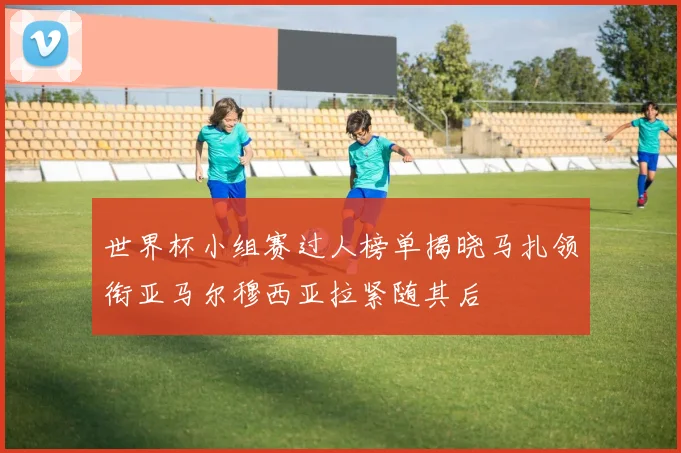 世界杯小组赛过人榜单揭晓马扎领衔亚马尔穆西亚拉紧随其后