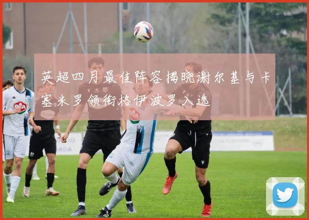 英超四月最佳阵容揭晓谢尔基与卡塞米罗领衔格伊波罗入选