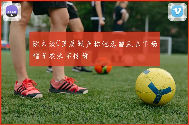 欧文谈C罗质疑声称他总能反击下场帽子戏法不惊讶